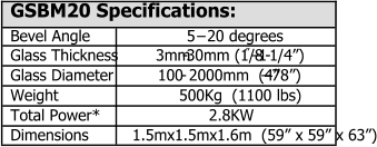 GSBM20 Specifications: Bevel Angle 5   20 degrees Glass Thickness 3mm - 30mm (1/8   1 - 1/4) Glass Diameter 100  - 2000mm  (4   78) Weight 500Kg  (1100 lbs) Total Power* 2.8KW Dimensions 1.5mx1.5mx1.6m  (59 x 59 x 63)