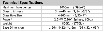 Technical Specifications Maximum hole center 1000mm  ( 39 - 1/4) Glass thickness 3mm - 40mm  (1/8   1 - 5/8) Glass Hole Size 4 - 100mm   (5/32   4) Power* 2.2KW (220V, 3phase, 60Hz) Weight 800Kg  (1770lb) Base Dimension 1.66m*0.82m*1.6m   (66 x 32 x 63)